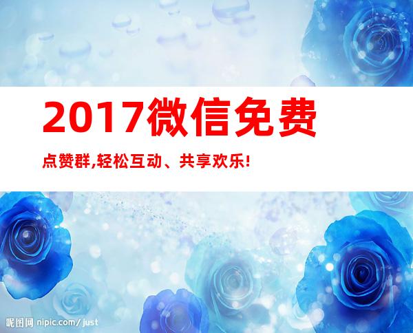 2017微信免费点赞群,轻松互动、共享欢乐!