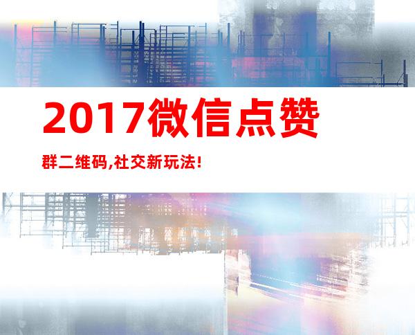 2017微信点赞群二维码,社交新玩法!