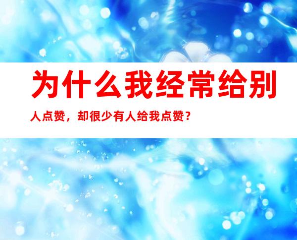 为什么我经常给别人点赞，却很少有人给我点赞？