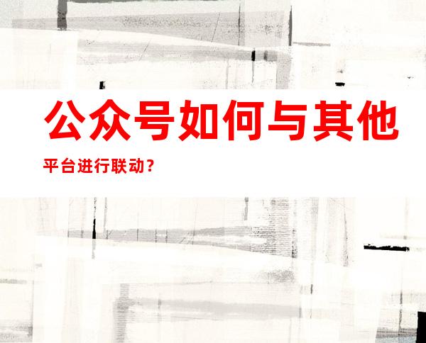 公众号如何与其他平台进行联动？