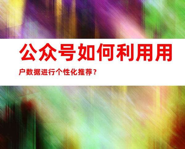 公众号如何利用用户数据进行个性化推荐？