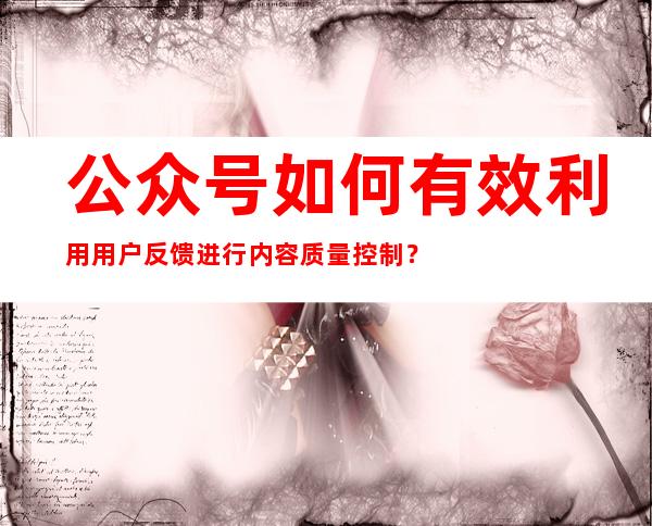 公众号如何有效利用用户反馈进行内容质量控制？