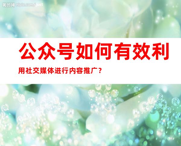 公众号如何有效利用社交媒体进行内容推广？