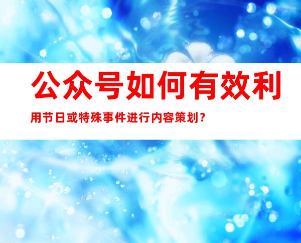 公众号如何有效利用节日或特殊事件进行内容策划？