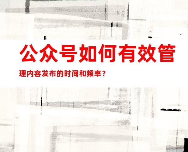 公众号如何有效管理内容发布的时间和频率？