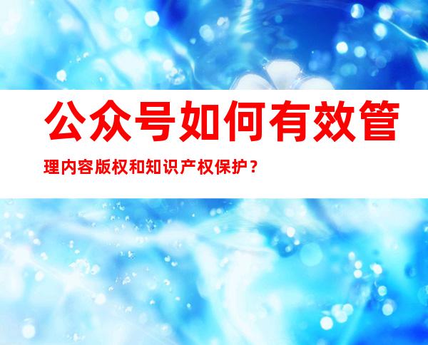 公众号如何有效管理内容版权和知识产权保护？