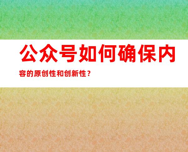 公众号如何确保内容的原创性和创新性？