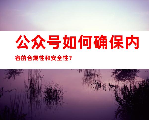 公众号如何确保内容的合规性和安全性？