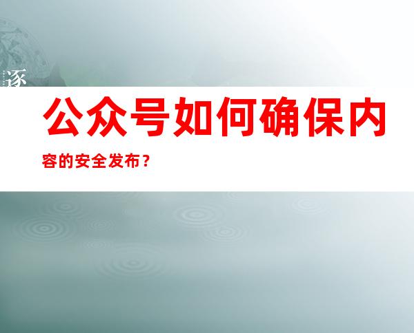 公众号如何确保内容的安全发布？