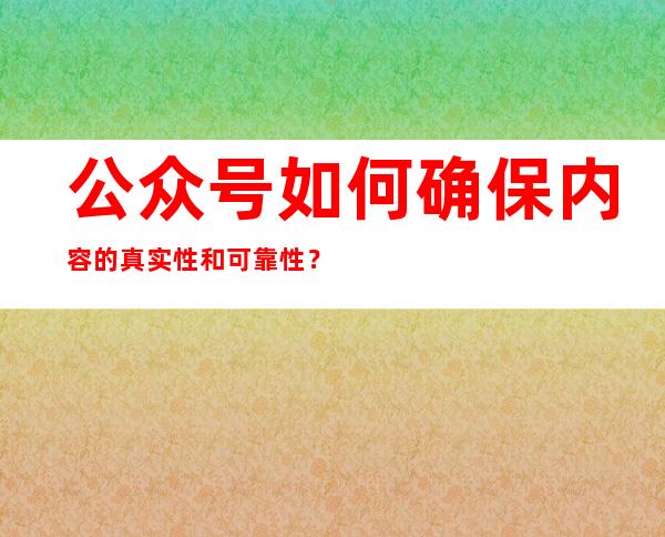 公众号如何确保内容的真实性和可靠性？