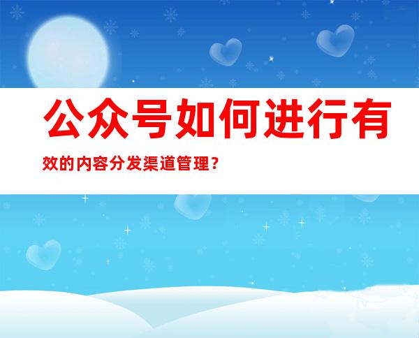 公众号如何进行有效的内容分发渠道管理？