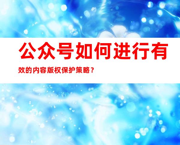 公众号如何进行有效的内容版权保护策略？