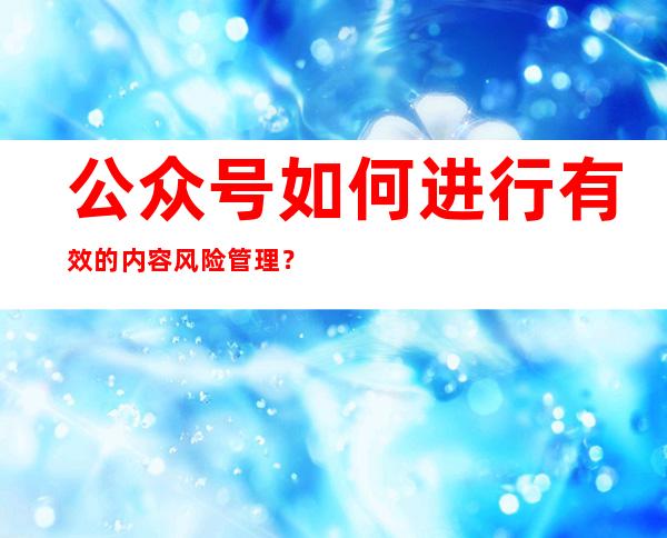 公众号如何进行有效的内容风险管理？