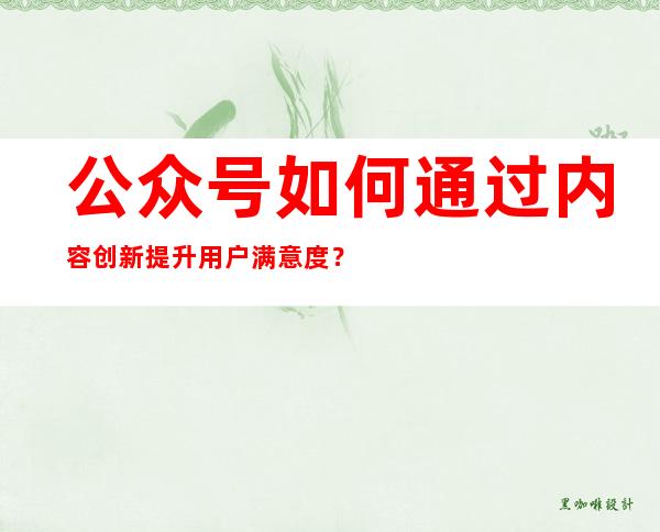 公众号如何通过内容创新提升用户满意度？