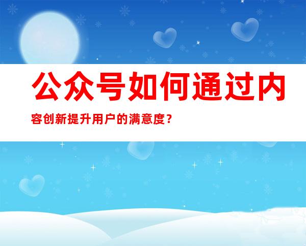 公众号如何通过内容创新提升用户的满意度？