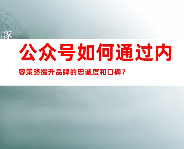 公众号如何通过内容策略提升品牌的忠诚度和口碑？