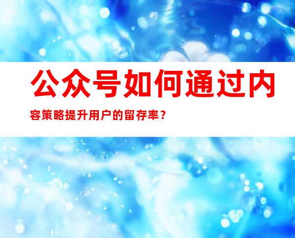 公众号如何通过内容策略提升用户的留存率？