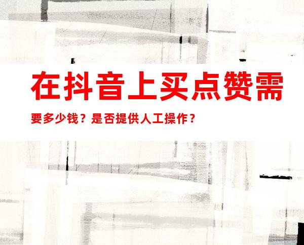 在抖音上买点赞需要多少钱？是否提供人工操作？