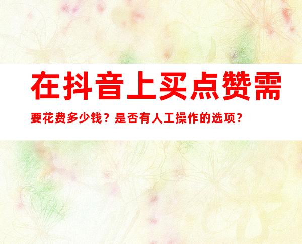 在抖音上买点赞需要花费多少钱？是否有人工操作的选项？