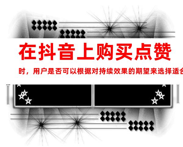 在抖音上购买点赞时，用户是否可以根据对持续效果的期望来选择适合的价格和人工操作的方案？