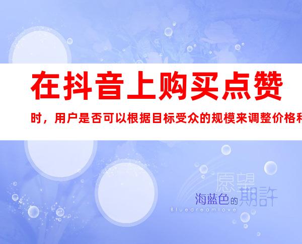 在抖音上购买点赞时，用户是否可以根据目标受众的规模来调整价格和人工操作的方案？