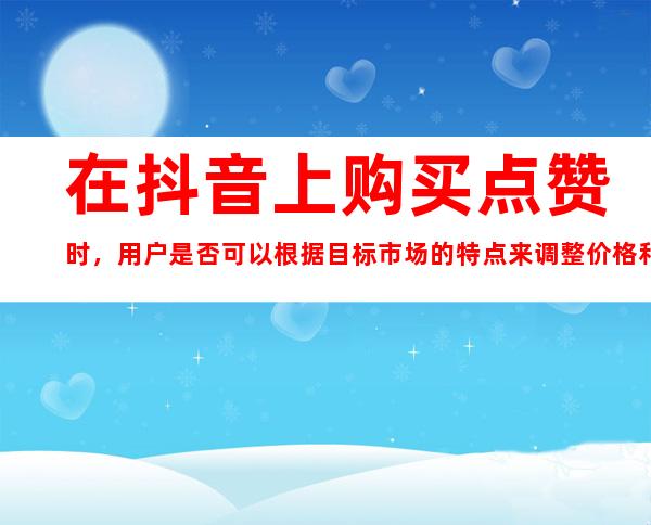 在抖音上购买点赞时，用户是否可以根据目标市场的特点来调整价格和人工操作的方案？