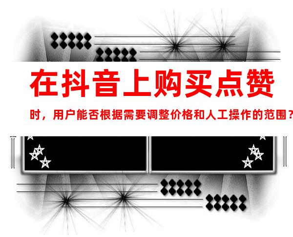 在抖音上购买点赞时，用户能否根据需要调整价格和人工操作的范围？