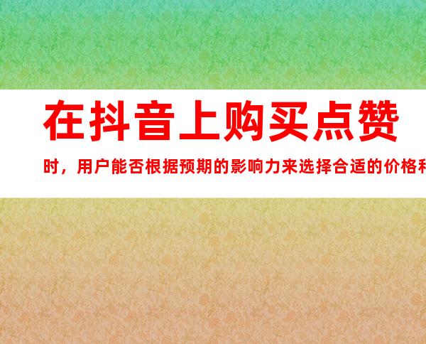 在抖音上购买点赞时，用户能否根据预期的影响力来选择合适的价格和人工操作的方案？