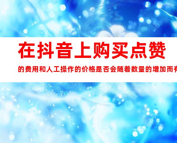 在抖音上购买点赞的费用和人工操作的价格是否会随着数量的增加而有所优惠？