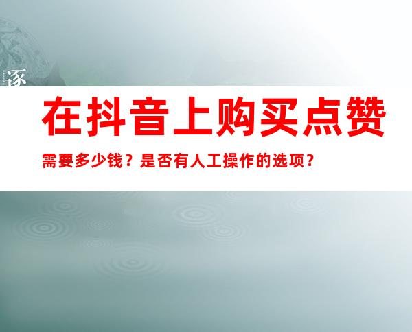 在抖音上购买点赞需要多少钱？是否有人工操作的选项？