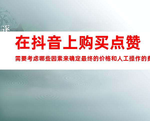 在抖音上购买点赞需要考虑哪些因素来确定最终的价格和人工操作的费用？