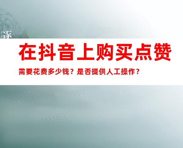 在抖音上购买点赞需要花费多少钱？是否提供人工操作？