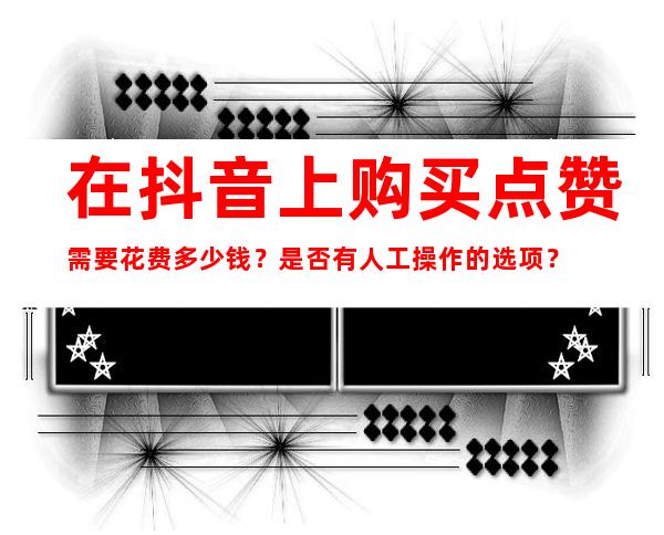 在抖音上购买点赞需要花费多少钱？是否有人工操作的选项？