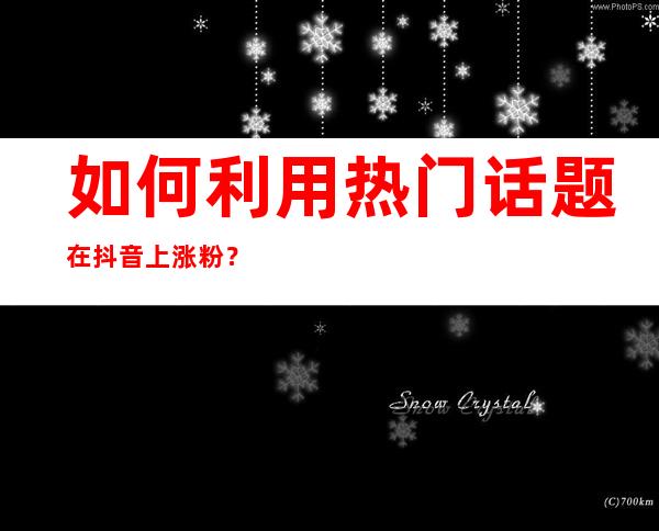 如何利用热门话题在抖音上涨粉？