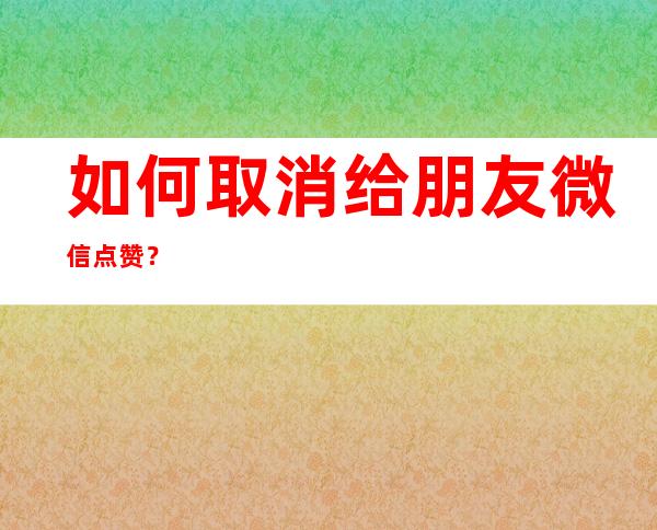 如何取消给朋友微信点赞？