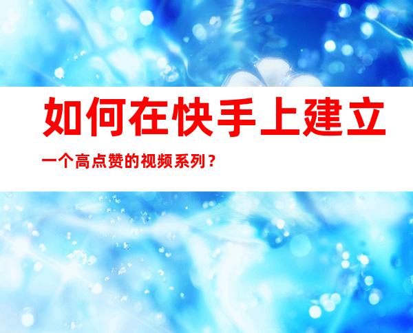 如何在快手上建立一个高点赞的视频系列？