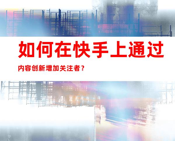 如何在快手上通过内容创新增加关注者？