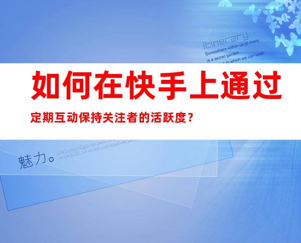 如何在快手上通过定期互动保持关注者的活跃度？