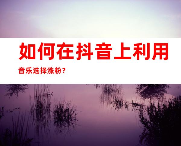 如何在抖音上利用音乐选择涨粉？