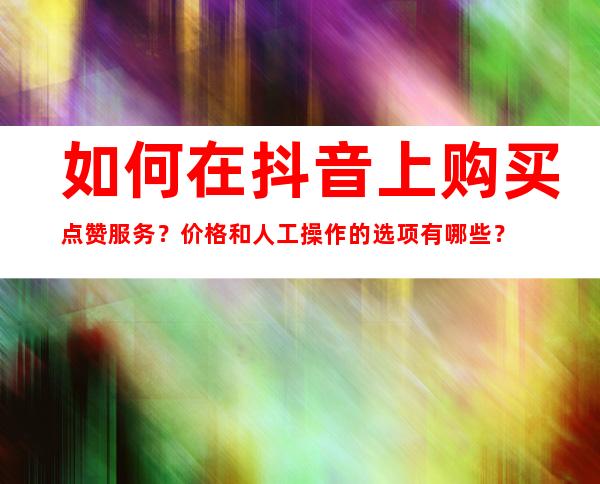 如何在抖音上购买点赞服务？价格和人工操作的选项有哪些？