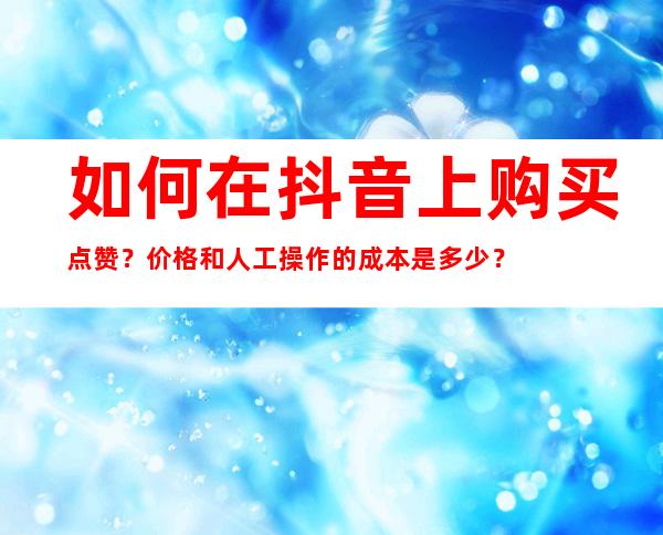 如何在抖音上购买点赞？价格和人工操作的成本是多少？