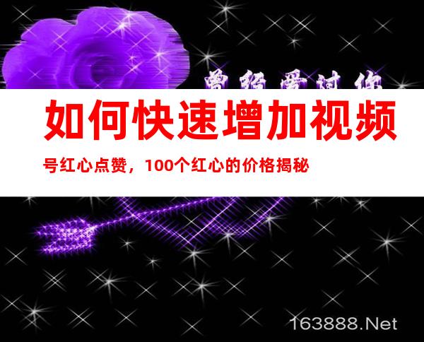 如何快速增加视频号红心点赞，100个红心的价格揭秘