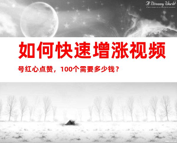 如何快速增涨视频号红心点赞，100个需要多少钱？