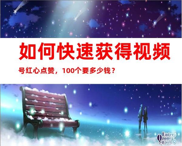 如何快速获得视频号红心点赞，100个要多少钱？