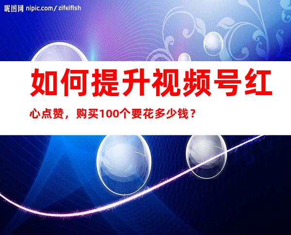 如何提升视频号红心点赞，购买100个要花多少钱？