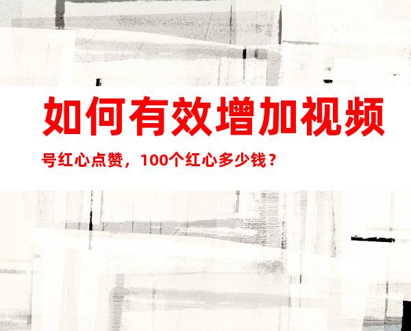 如何有效增加视频号红心点赞，100个红心多少钱？