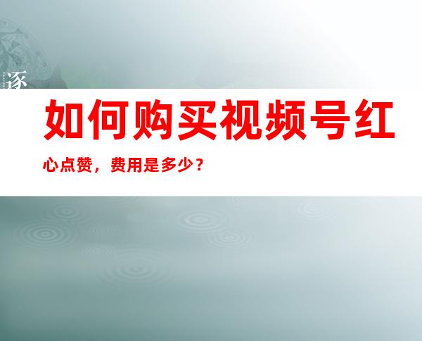 如何购买视频号红心点赞，费用是多少？