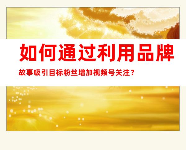 如何通过利用品牌故事吸引目标粉丝增加视频号关注？