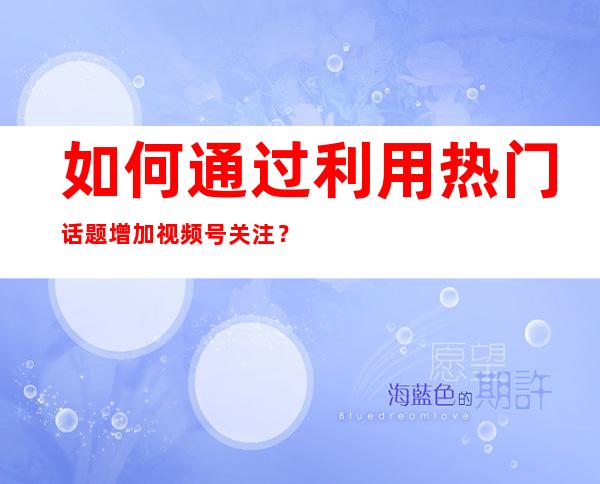 如何通过利用热门话题增加视频号关注？