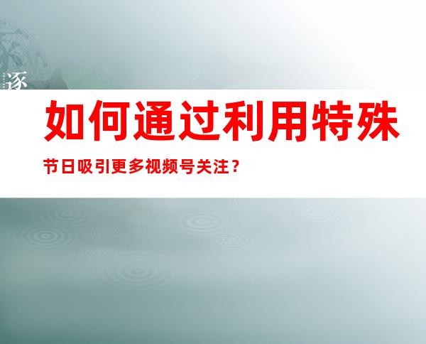 如何通过利用特殊节日吸引更多视频号关注？